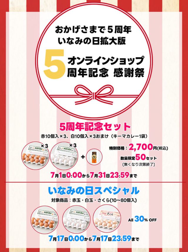 こんにちは☀️
オンラインショップからのお知らせです꧁˙θ˙꧂

7月のいなみの日は拡大版
【オンラインショップ5周年記念 感謝祭】
を開催します。
いつも卵工房オンラインショップをご愛顧いただき、誠にありがとうございます。
おかげさまで、2025年7月をもちまして5周年を迎えることができました。
これからもお客様に喜んでいただけるたまご屋になるため、日々精進してまいります。

感謝を込めた「5周年記念セット」数量限定販売
那須御養卵 赤玉10個入×3、那須御養卵白玉10個入×3におまけのキーマカレー1袋のセットがお得な価格で50セットご用意いたしました。通常の60個入よりお求めやすい特値となっています。ご注文お待ちしております(*^^*)
また、「いなみの日」17日限定で、赤玉10〜80ヶ入り、白玉10〜80ヶ入り、さくら10〜80ヶ入りを通常価格より30％オフでご提供いたします。是非、この機会にご利用下さい。

有限会社稲見商店卵工房
〒324-0018 栃木県大田原市上奥沢字上谷地587-
TEL0287-22-2421 

 #稲見商店#那須御養卵 #日光御養卵#極 #たまご #有精卵 #TKG #卵かけご飯 #お弁当#さくら#自販機#直売#たまご工房#栃木#大田原#イベント#いなみの日#お得#値下げ#感謝#ギフト#お得#セール#紅白#㊗️#お中元#限定